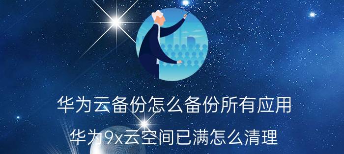 华为云备份怎么备份所有应用 华为9x云空间已满怎么清理？